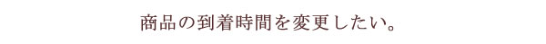 商品の到着時間を変更したい。